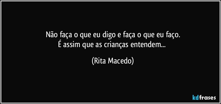 Não faça o que eu digo e faça o que eu faço.
É assim que as crianças entendem... (Rita Macedo)