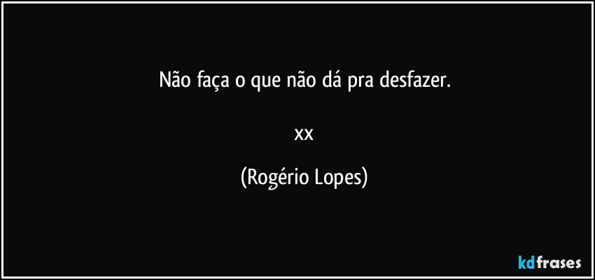 Não faça o que não dá pra desfazer.

  xx (Rogério Lopes)