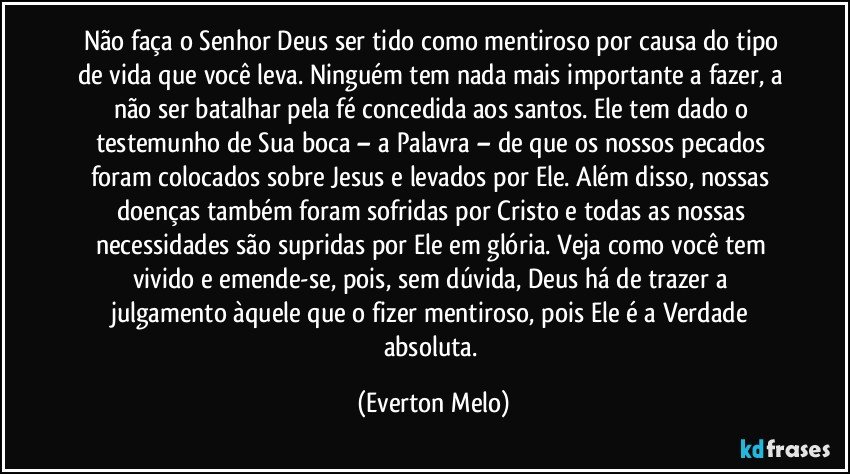 Não faça o Senhor Deus ser tido como mentiroso por causa do tipo de vida que você leva. Ninguém tem nada mais importante a fazer, a não ser batalhar pela fé concedida aos santos. Ele tem dado o testemunho de Sua boca – a Palavra – de que os nossos pecados foram colocados sobre Jesus e levados por Ele. Além disso, nossas doenças também foram sofridas por Cristo e todas as nossas necessidades são supridas por Ele em glória. Veja como você tem vivido e emende-se, pois, sem dúvida, Deus há de trazer a julgamento àquele que o fizer mentiroso, pois Ele é a Verdade absoluta. (Everton Melo)