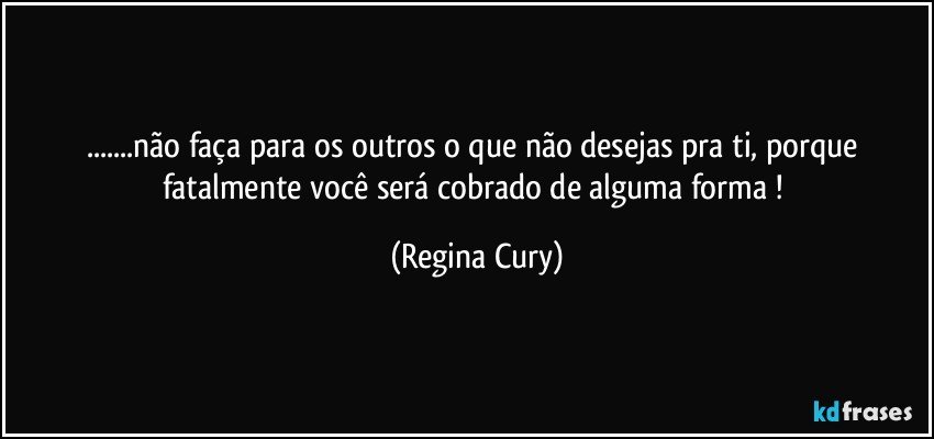 ...não faça para os outros o que não desejas pra ti, porque fatalmente você será cobrado de alguma forma ! (Regina Cury)