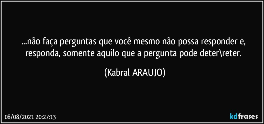 ...não faça perguntas que você mesmo não possa responder e, responda, somente aquilo que a pergunta pode deter\reter. (KABRAL ARAUJO)