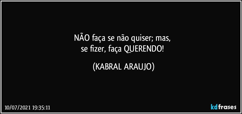 NÃO faça se não quiser; mas, 
se fizer, faça QUERENDO! (KABRAL ARAUJO)