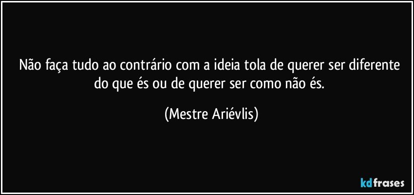 Não faça tudo ao contrário com a ideia tola de querer ser diferente do que és ou de querer ser como não és. (Mestre Ariévlis)