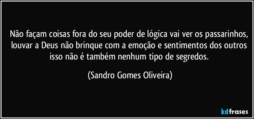 Não façam coisas fora do seu poder de lógica vai ver os passarinhos, louvar a Deus não brinque com a emoção e sentimentos dos outros isso não é também nenhum tipo de segredos. (Sandro Gomes Oliveira)