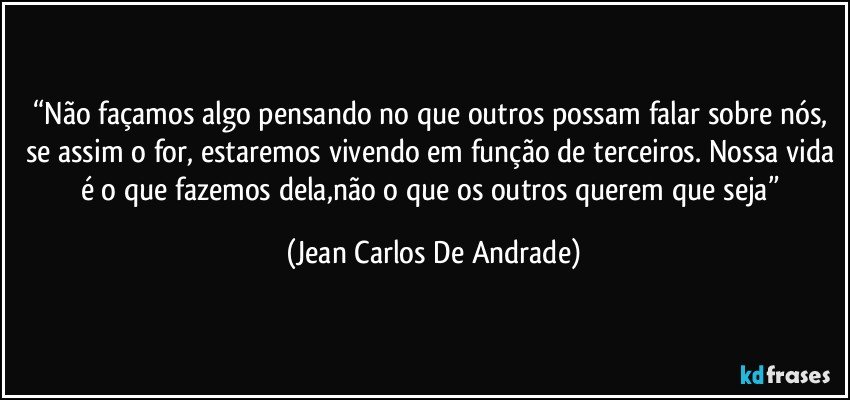 “Não façamos algo pensando no que outros possam falar sobre nós, se assim o for, estaremos vivendo em função de terceiros. Nossa vida é o que fazemos dela,não o que os outros querem que seja” (Jean Carlos De Andrade)