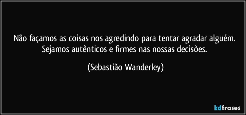 Não façamos as coisas nos agredindo para tentar agradar alguém. Sejamos autênticos e firmes nas nossas decisões. (Sebastião Wanderley)