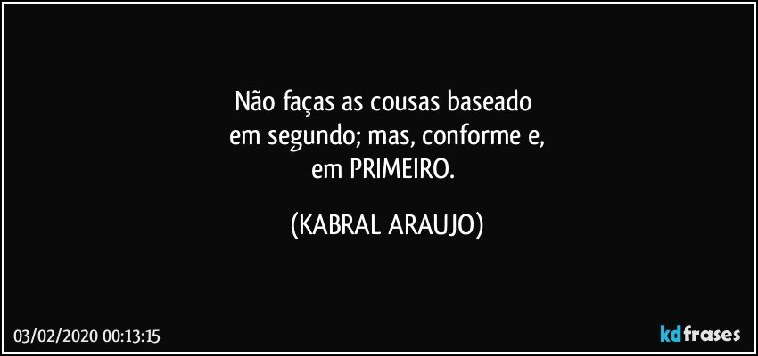 Não faças as cousas baseado 
em segundo; mas, conforme e,
em PRIMEIRO. (KABRAL ARAUJO)