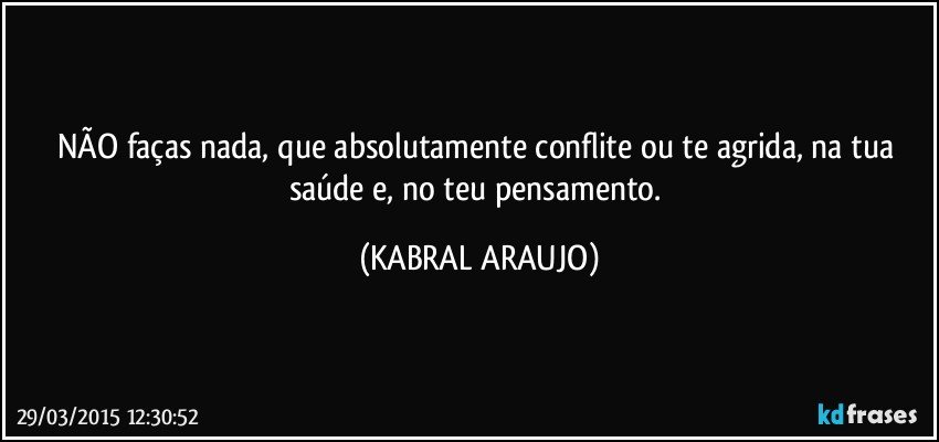 NÃO faças nada, que absolutamente conflite ou te agrida, na tua saúde e, no teu pensamento. (KABRAL ARAUJO)