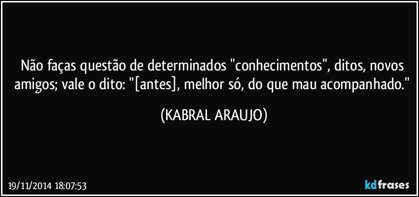 Não faças questão de determinados "conhecimentos", ditos, novos amigos; vale o dito: "[antes], melhor só, do que mau acompanhado." (KABRAL ARAUJO)