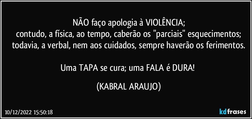 NÃO faço apologia à VIOLÊNCIA;
contudo, a física, ao tempo, caberão os "parciais" esquecimentos;
todavia, a verbal, nem aos cuidados, sempre haverão os ferimentos.

Uma TAPA se cura; uma FALA é DURA! (KABRAL ARAUJO)