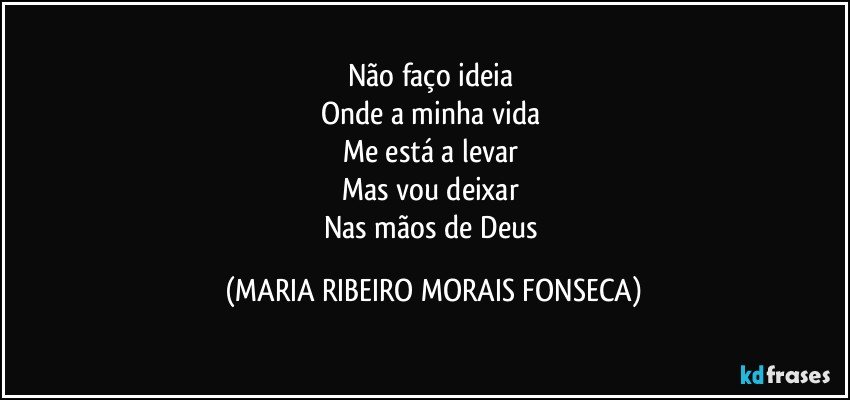 Não faço ideia 
Onde a minha vida 
Me está a levar 
Mas vou deixar 
Nas mãos de Deus (MARIA RIBEIRO MORAIS FONSECA)