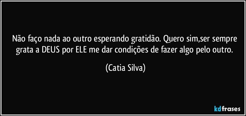 Não faço nada ao outro esperando gratidão. Quero sim,ser sempre grata a DEUS por ELE me dar condições de fazer algo pelo outro. (Catia Silva)