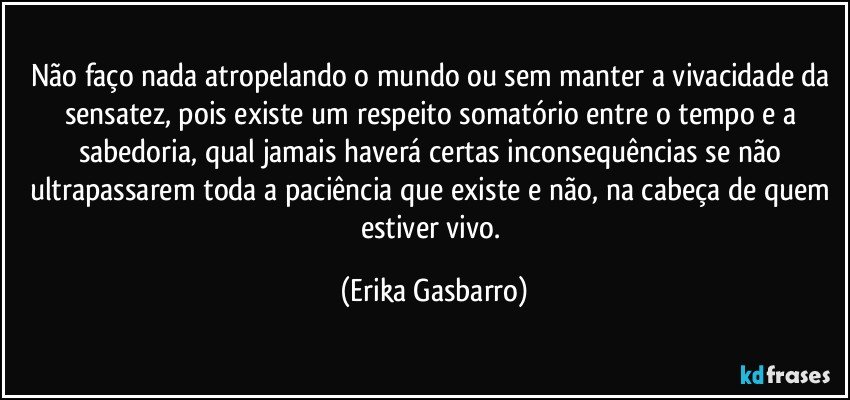 Não faço nada atropelando o mundo ou sem manter a vivacidade da sensatez, pois existe um respeito somatório entre o tempo e a sabedoria,  qual jamais haverá certas inconsequências se não ultrapassarem toda a paciência que existe e não,  na cabeça de quem estiver vivo. (Erika Gasbarro)