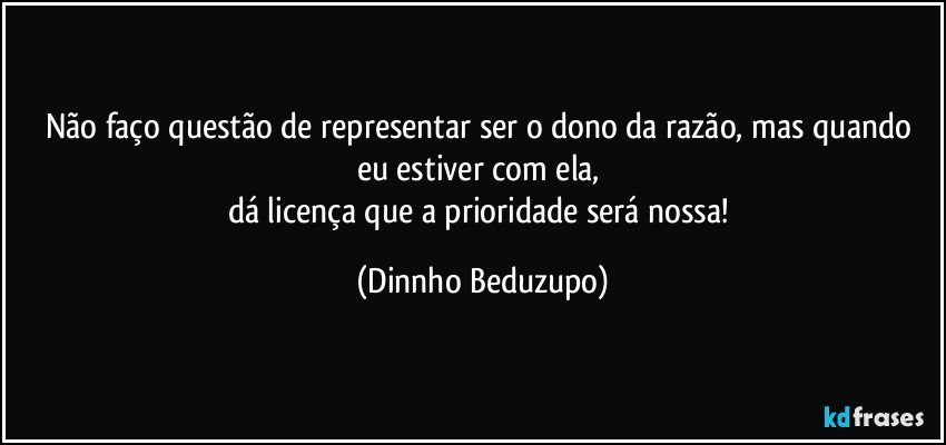 Não faço questão de representar ser o dono da razão, mas quando eu estiver com ela, 
dá licença que a prioridade será nossa! (Dinnho Beduzupo)