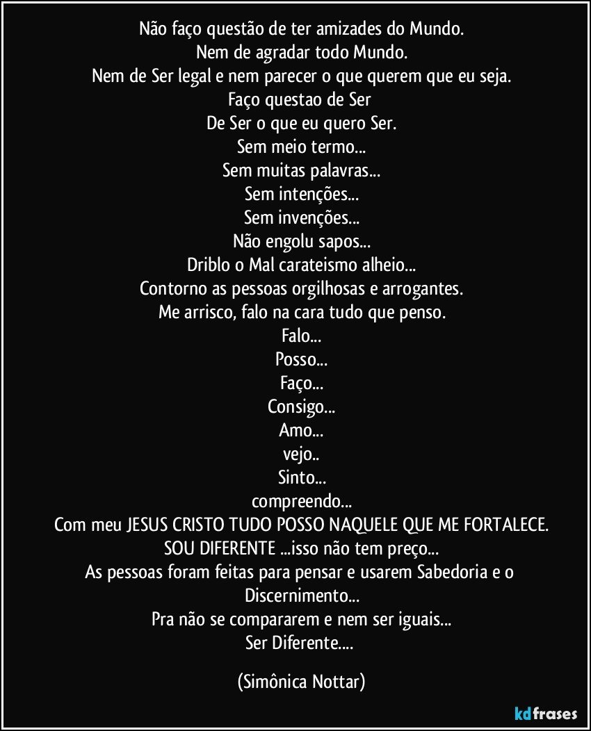 Não faço questão de ter amizades do Mundo.
Nem de agradar todo Mundo.
Nem de Ser legal e nem parecer o que querem que eu seja.
Faço questao de Ser 
De Ser o que eu quero Ser.
Sem meio termo...
Sem muitas palavras...
Sem intenções...
Sem invenções...
Não engolu sapos...
Driblo o Mal carateismo alheio...
Contorno as pessoas orgilhosas e arrogantes.
Me arrisco, falo na cara tudo que penso.
Falo...
Posso...
Faço...
Consigo...
Amo...
vejo..
Sinto...
compreendo...
Com meu JESUS CRISTO TUDO POSSO NAQUELE QUE ME FORTALECE.
SOU DIFERENTE ...isso não tem preço...
As pessoas foram feitas para pensar e usarem Sabedoria e o Discernimento...
Pra não se compararem e nem ser iguais...
Ser Diferente... (Simônica Nottar)