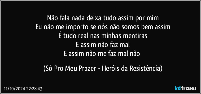 Não fala nada deixa tudo assim por mim
Eu não me importo se nós não somos bem assim
É tudo real nas minhas mentiras
E assim não faz mal
E assim não me faz mal não (Só Pro Meu Prazer - Heróis da Resistência)