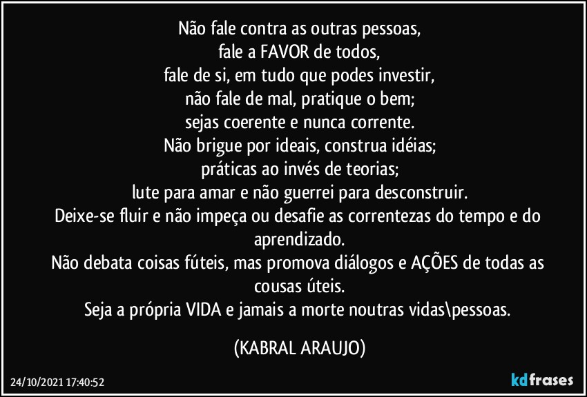 Não fale contra as outras pessoas,
fale a FAVOR de todos,
fale de si, em tudo que podes investir,
não fale de mal, pratique o bem;
sejas coerente e nunca corrente.
Não brigue por ideais, construa idéias;
práticas ao invés de teorias;
lute para amar e não guerrei para desconstruir.
Deixe-se fluir e não impeça ou desafie as correntezas do tempo e do aprendizado.
Não debata coisas fúteis, mas promova diálogos e AÇÕES de todas as cousas úteis.
Seja a própria VIDA e jamais a morte noutras vidas\pessoas. (KABRAL ARAUJO)