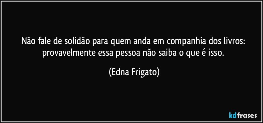 Não fale de solidão para quem anda em companhia dos livros: provavelmente essa pessoa não saiba o que é isso. (Edna Frigato)