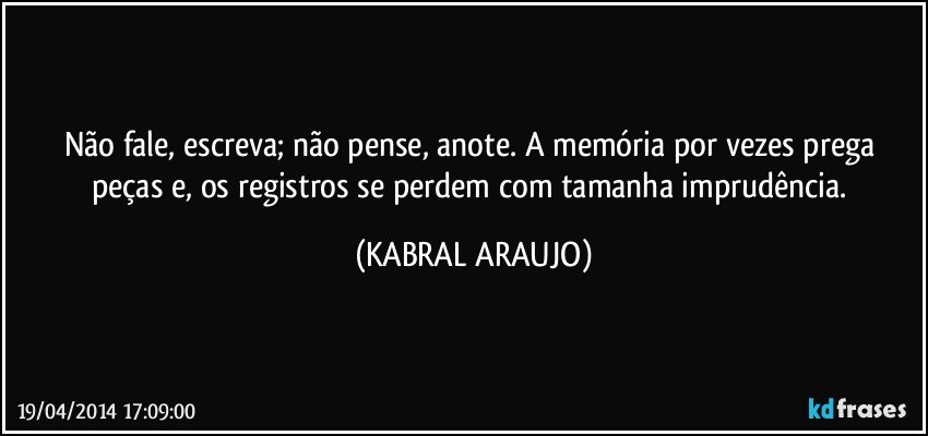 Não fale, escreva; não pense, anote. A memória por vezes prega peças e, os registros se perdem com tamanha imprudência. (KABRAL ARAUJO)