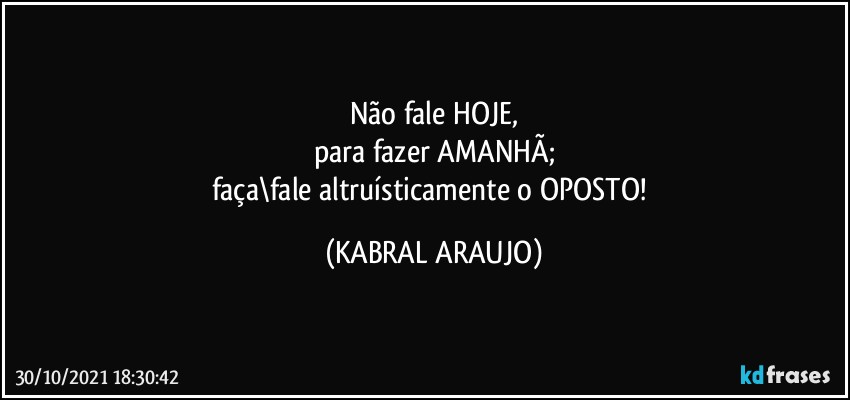 Não fale HOJE,
para fazer AMANHÃ;
faça\fale altruísticamente o OPOSTO! (KABRAL ARAUJO)