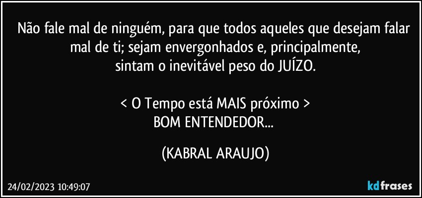 Não fale mal de ninguém, para que todos aqueles que desejam falar mal de ti; sejam envergonhados e, principalmente,
sintam o inevitável peso do JUÍZO.

< O Tempo está MAIS próximo >
BOM ENTENDEDOR... (KABRAL ARAUJO)