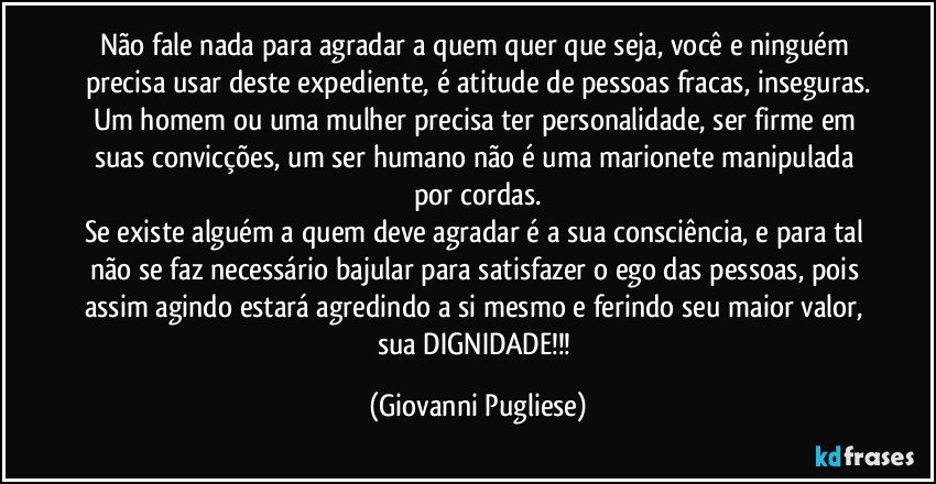 Não fale nada para agradar a quem quer que seja, você e ninguém  precisa usar deste expediente, é atitude de pessoas fracas, inseguras.
Um homem ou uma mulher precisa ter personalidade, ser firme em suas convicções, um ser humano não é uma marionete manipulada por cordas.
Se existe alguém a quem deve agradar é a sua consciência, e para tal não se faz necessário bajular para satisfazer o ego das pessoas, pois assim agindo estará agredindo a si mesmo e ferindo seu maior valor, sua DIGNIDADE!!! (Giovanni Pugliese)