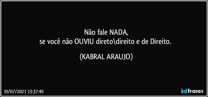 Não fale NADA,
se você não OUVIU direto\direito e de Direito. (KABRAL ARAUJO)