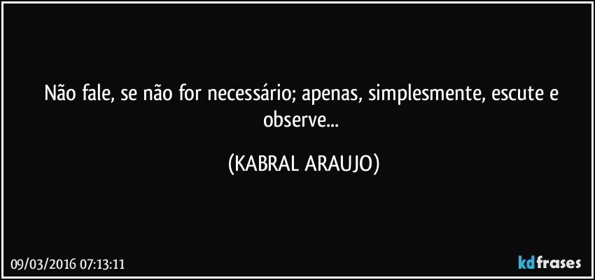 Não fale, se não for necessário; apenas, simplesmente, escute e observe... (KABRAL ARAUJO)