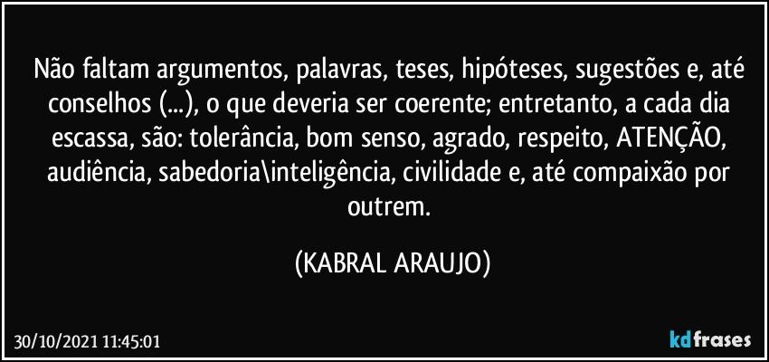 Não faltam argumentos, palavras, teses, hipóteses, sugestões e, até conselhos (...), o que deveria ser coerente; entretanto, a cada dia escassa, são: tolerância, bom senso, agrado, respeito, ATENÇÃO, audiência, sabedoria\inteligência, civilidade e, até compaixão por outrem. (KABRAL ARAUJO)