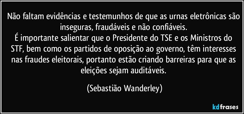 Não faltam evidências e testemunhos de que as urnas eletrônicas são inseguras, fraudáveis e não confiáveis. 
É importante salientar que o Presidente do TSE e os Ministros do STF, bem como os partidos de oposição ao governo, têm interesses nas fraudes eleitorais, portanto estão criando barreiras para que as eleições sejam auditáveis. (Sebastião Wanderley)