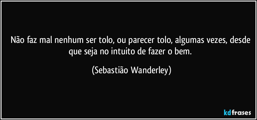 Não faz mal nenhum ser tolo, ou parecer tolo, algumas vezes, desde que seja no intuito de fazer o bem. (Sebastião Wanderley)