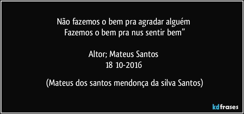 Não fazemos o bem pra agradar alguém
Fazemos o bem pra nus sentir bem”
Altor; Mateus Santos
18/10-2016 (Mateus dos santos mendonça da silva Santos)