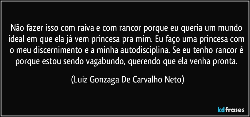 Não fazer isso com raiva e com rancor porque eu queria um mundo ideal em que ela já vem princesa pra mim. Eu faço uma princesa com o meu discernimento e a minha autodisciplina. Se eu tenho rancor é porque estou sendo vagabundo, querendo que ela venha pronta. (Luiz Gonzaga De Carvalho Neto)