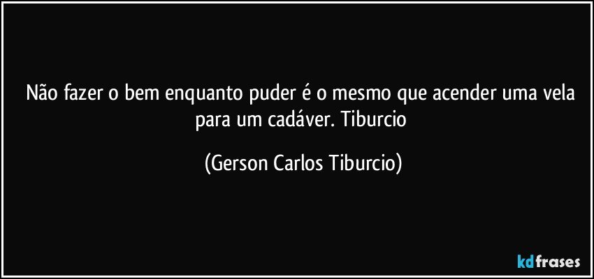 Não fazer o bem enquanto puder é o mesmo que acender uma vela para um cadáver. Tiburcio (Gerson Carlos Tiburcio)