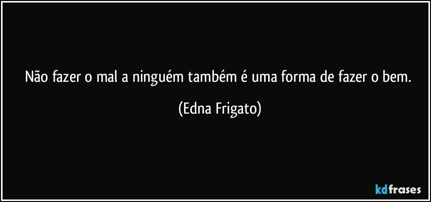 Não fazer o mal a ninguém também é uma forma de fazer o bem. (Edna Frigato)