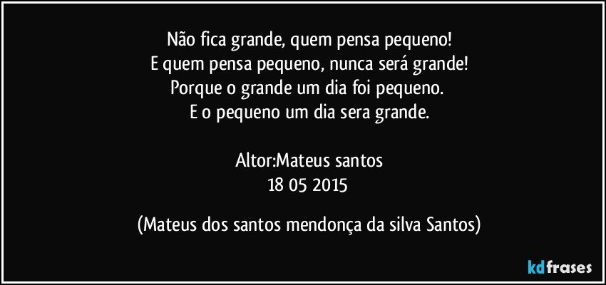 Não fica grande, quem pensa pequeno!
E quem pensa pequeno, nunca será grande!
Porque o grande um dia foi pequeno.
E o pequeno um dia sera grande.
Altor:Mateus santos
18/05/2015 (Mateus dos santos mendonça da silva Santos)