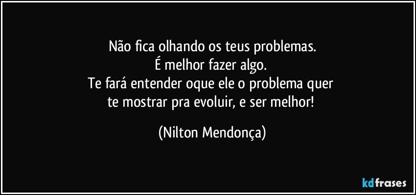 Não fica olhando os teus problemas.
É melhor fazer algo. 
Te fará entender oque ele o problema quer 
te mostrar pra evoluir, e ser melhor! (Nilton Mendonça)