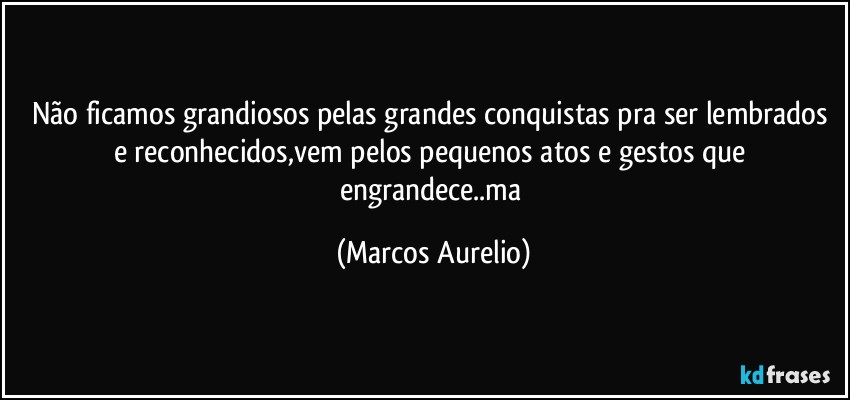 Não ficamos grandiosos pelas grandes conquistas pra ser lembrados  e reconhecidos,vem pelos pequenos atos e gestos que engrandece..ma (Marcos Aurelio)