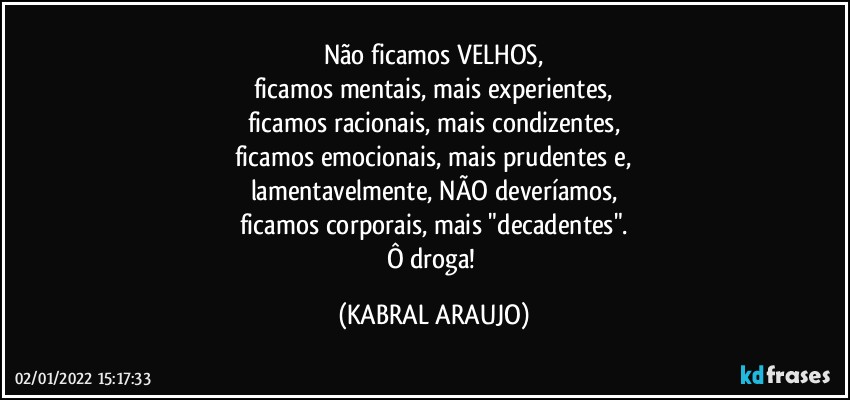 Não ficamos VELHOS,
ficamos mentais, mais experientes,
ficamos racionais, mais condizentes,
ficamos emocionais, mais prudentes e,
lamentavelmente, NÃO deveríamos,
ficamos corporais, mais "decadentes".
Ô droga! (KABRAL ARAUJO)