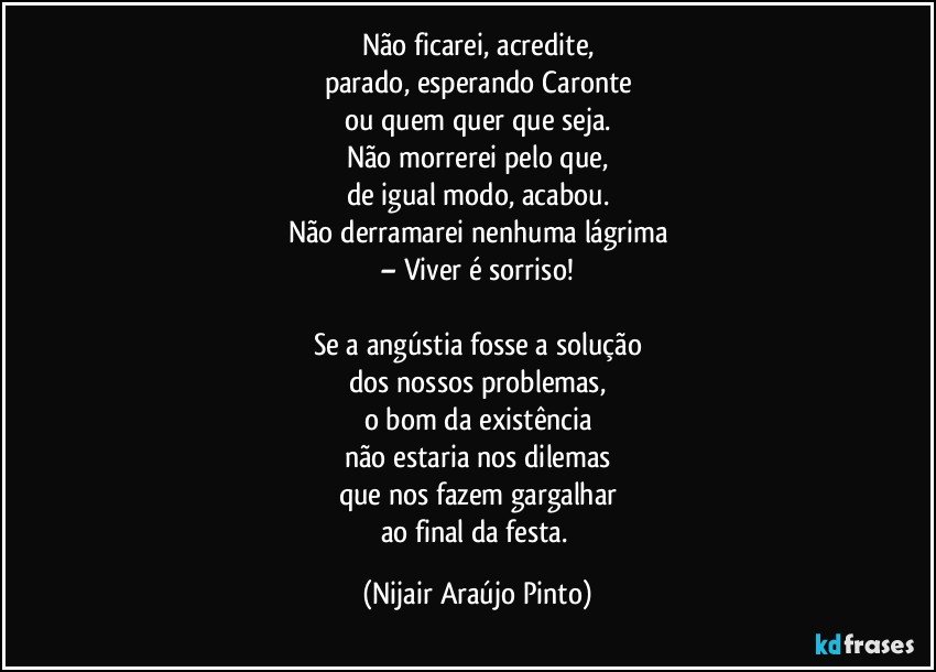 Não ficarei, acredite,
parado, esperando Caronte
ou quem quer que seja.
Não morrerei pelo que,
de igual modo, acabou.
Não derramarei nenhuma lágrima
– Viver é sorriso!

Se a angústia fosse a solução
dos nossos problemas,
o bom da existência
não estaria nos dilemas
que nos fazem gargalhar
ao final da festa. (Nijair Araújo Pinto)