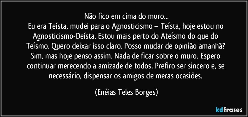 Não fico em cima do muro...
Eu era Teísta, mudei para o Agnosticismo – Teísta, hoje estou no Agnosticismo-Deísta. Estou mais perto do Ateísmo do que do Teísmo. Quero deixar isso claro. Posso mudar de opinião amanhã? Sim, mas hoje penso assim. Nada de ficar sobre o muro. Espero continuar merecendo a amizade de todos. Prefiro ser sincero e, se necessário, dispensar os amigos de meras ocasiões. (Enéias Teles Borges)