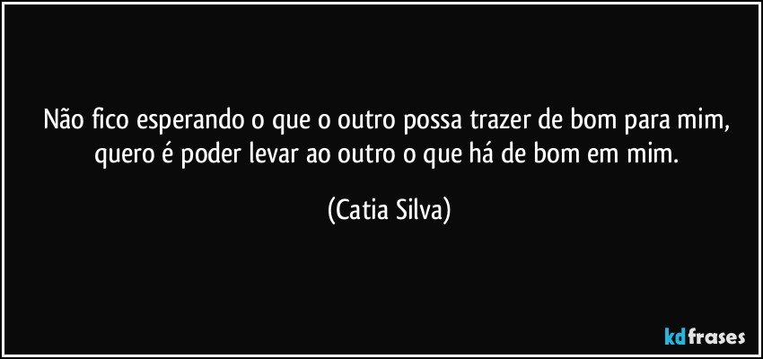 Não fico esperando o que o outro possa trazer de bom para mim, quero é poder levar ao outro o que há de bom em mim. (Catia Silva)