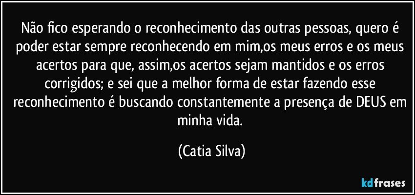Não fico esperando o reconhecimento das outras pessoas, quero é poder estar sempre reconhecendo em mim,os meus erros e os meus acertos para que, assim,os acertos sejam mantidos e os erros corrigidos; e sei que a melhor forma de estar fazendo esse reconhecimento é buscando constantemente a presença de DEUS em minha vida. (Catia Silva)