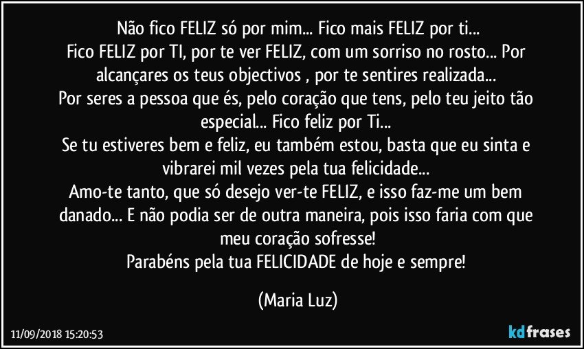 Não fico FELIZ só por mim... Fico mais FELIZ por ti...
Fico FELIZ por TI, por te ver FELIZ, com um sorriso no rosto... Por alcançares os teus objectivos , por te sentires realizada... 
Por seres a pessoa que és, pelo coração que tens, pelo teu jeito tão especial... Fico feliz por Ti... 
Se tu estiveres bem e feliz, eu também estou, basta que eu sinta e vibrarei mil vezes pela tua felicidade... 
Amo-te tanto, que só desejo ver-te FELIZ, e isso faz-me um bem danado... E não podia ser de outra maneira, pois isso faria com que meu coração sofresse!
Parabéns pela tua FELICIDADE de hoje e sempre! (Maria Luz)