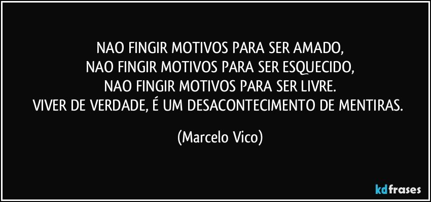 NAO FINGIR MOTIVOS PARA SER AMADO,
NAO FINGIR MOTIVOS PARA SER ESQUECIDO,
NAO FINGIR MOTIVOS PARA SER LIVRE.
VIVER DE VERDADE, É UM DESACONTECIMENTO DE MENTIRAS. (Marcelo Vico)