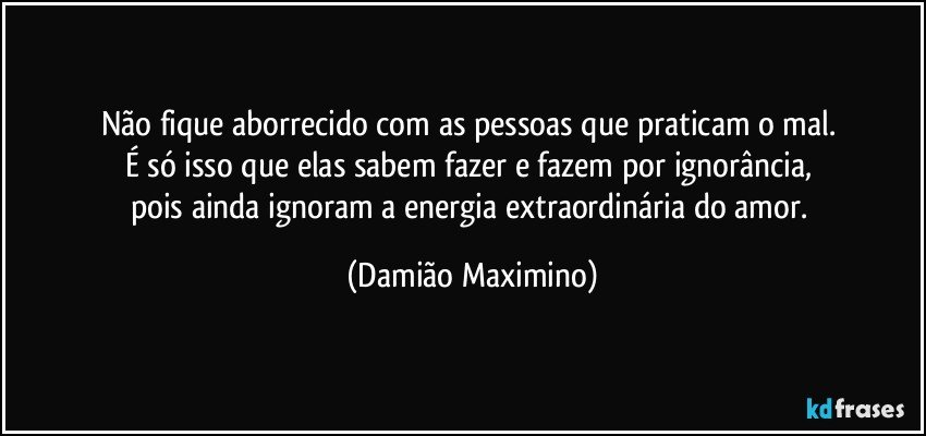 Não fique aborrecido com as pessoas que praticam o mal. 
É só isso que elas sabem fazer e fazem por ignorância, 
pois ainda ignoram a energia extraordinária do amor. (Damião Maximino)