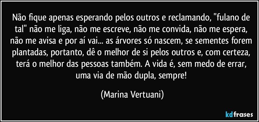 Não fique apenas esperando pelos outros e reclamando, "fulano de tal" não me liga, não me escreve, não me convida, não me espera, não me avisa e por aí vai... as árvores só nascem, se sementes forem plantadas, portanto, dê o melhor de si pelos outros e, com certeza, terá o melhor das pessoas também. A vida é, sem medo de errar, uma via de mão dupla, sempre! (Marina Vertuani)