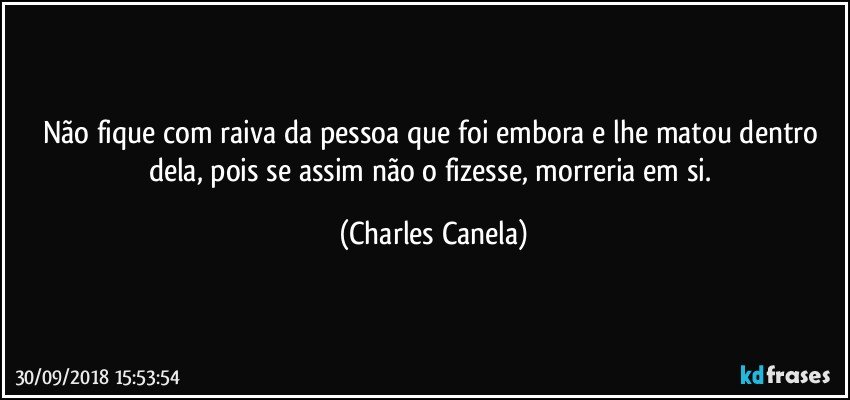 Não fique com raiva da pessoa que foi embora e lhe matou dentro dela, pois se assim não o fizesse, morreria em si. (Charles Canela)