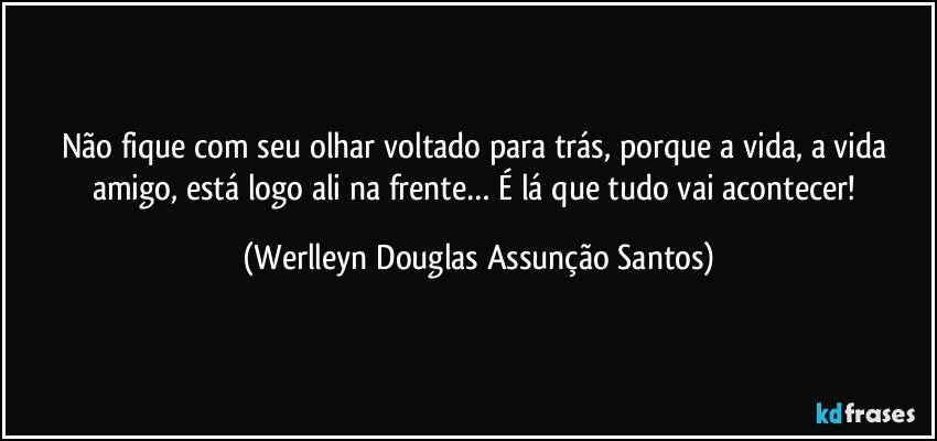 Não fique com seu olhar voltado para trás, porque a vida, a vida amigo, está logo ali na frente… É lá que tudo vai acontecer! (Werlleyn Douglas Assunção Santos)