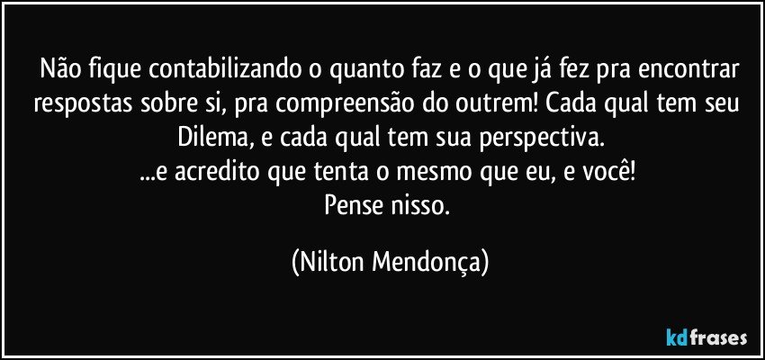 ⁠Não fique contabilizando o quanto faz e o que já fez pra encontrar respostas sobre si, pra compreensão do outrem! Cada qual tem seu Dilema, e cada qual tem sua perspectiva.
...e acredito que tenta o mesmo que eu, e você! 
Pense nisso. (Nilton Mendonça)